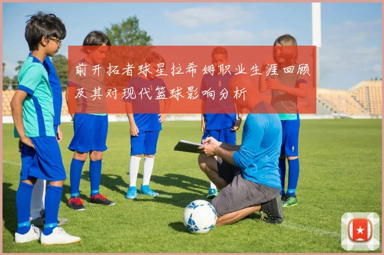 前开拓者球星拉希姆职业生涯回顾及其对现代篮球影响分析
