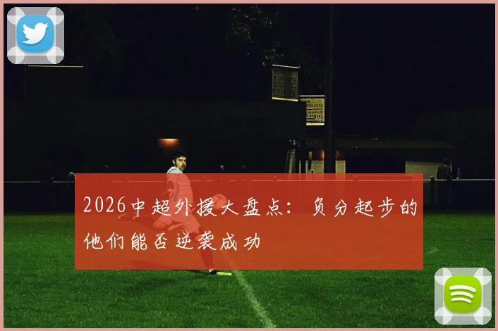 2026中超外援大盘点:负分起步的他们能否逆袭成功