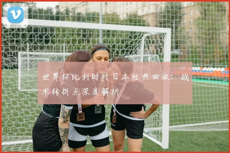世界杯比利时对日本经典回放：战术转折点深度解析