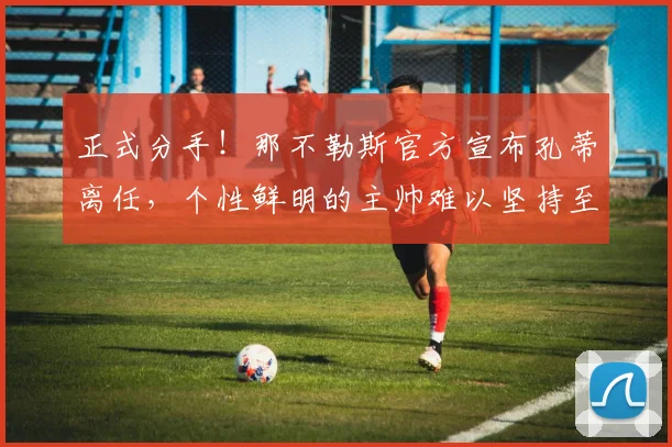 正式分手！那不勒斯官方宣布孔蒂离任，个性鲜明的主帅难以坚持至第三个赛季_欧冠_国米_意甲