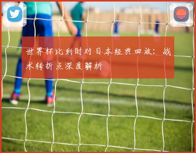 世界杯比利时对日本经典回放：战术转折点深度解析