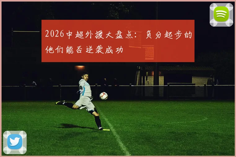 2026中超外援大盘点:负分起步的他们能否逆袭成功