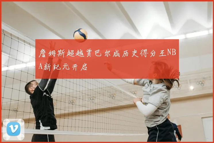 詹姆斯超越贾巴尔成历史得分王NBA新纪元开启
