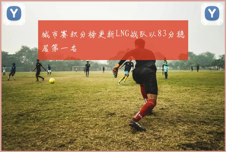 城市赛积分榜更新LNG战队以83分稳居第一名