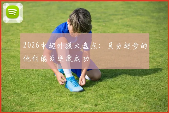 2026中超外援大盘点:负分起步的他们能否逆袭成功