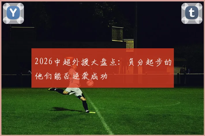 2026中超外援大盘点:负分起步的他们能否逆袭成功