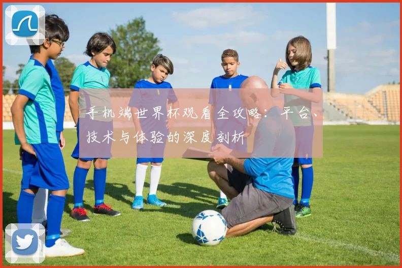 手机端世界杯观看全攻略：平台、技术与体验的深度剖析
