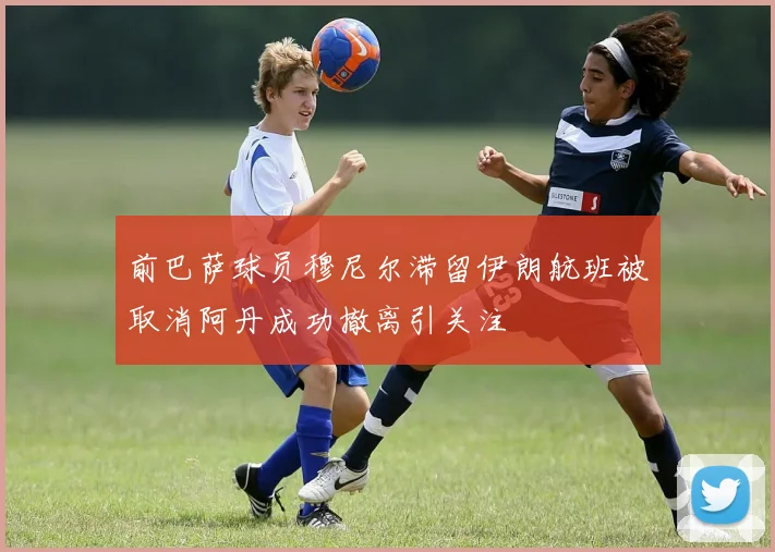 前巴萨球员穆尼尔滞留伊朗航班被取消阿丹成功撤离引关注