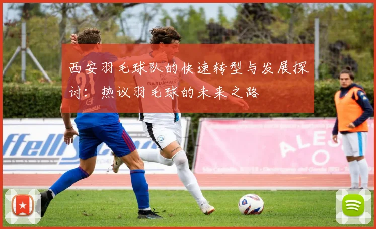西安羽毛球队的快速转型与发展探讨：热议羽毛球的未来之路