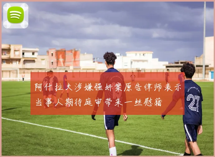 阿什拉夫涉嫌强奸案原告律师表示当事人期待庭审带来一丝慰藉