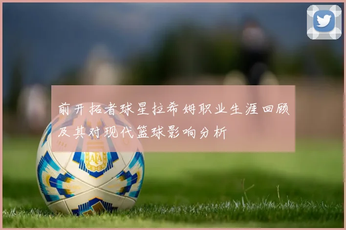 前开拓者球星拉希姆职业生涯回顾及其对现代篮球影响分析