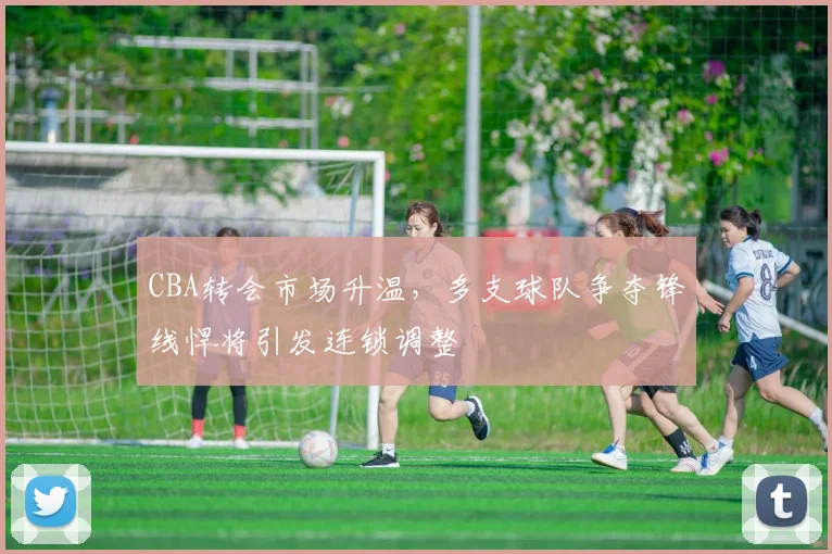 CBA转会市场升温，多支球队争夺锋线悍将引发连锁调整