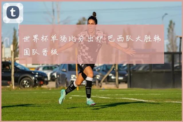 世界杯单场比分出炉 巴西队大胜韩国队晋级
