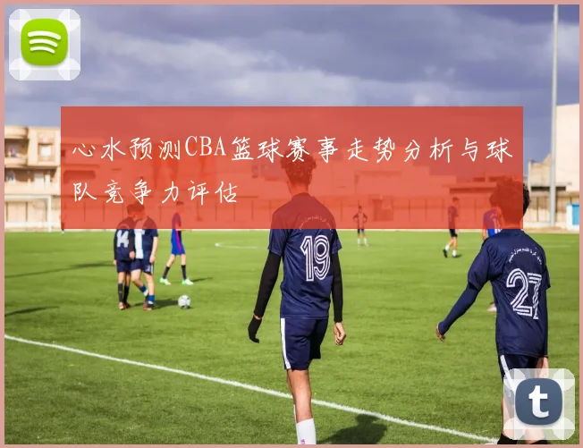 心水预测CBA篮球赛事走势分析与球队竞争力评估