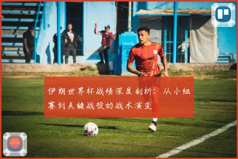 伊朗世界杯战绩深度剖析：从小组赛到关键战役的战术演变