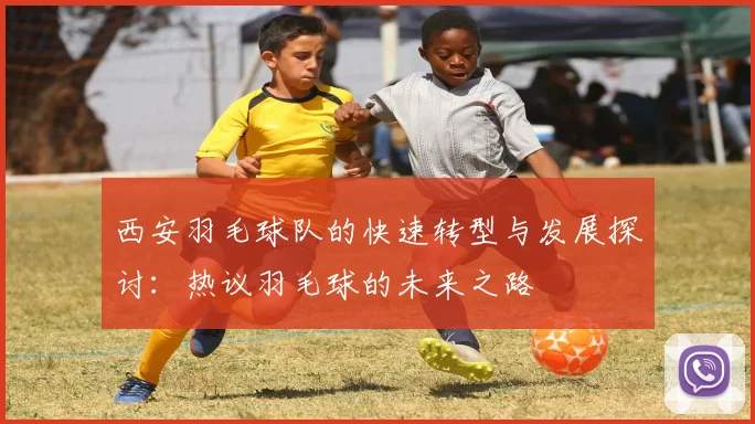 西安羽毛球队的快速转型与发展探讨：热议羽毛球的未来之路