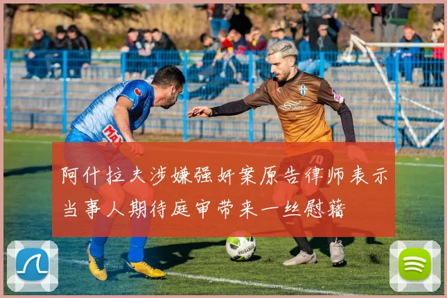 阿什拉夫涉嫌强奸案原告律师表示当事人期待庭审带来一丝慰藉