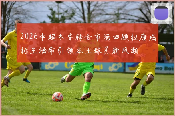2026中超冬季转会市场回顾拉唐成标王杨希引领本土球员新风潮