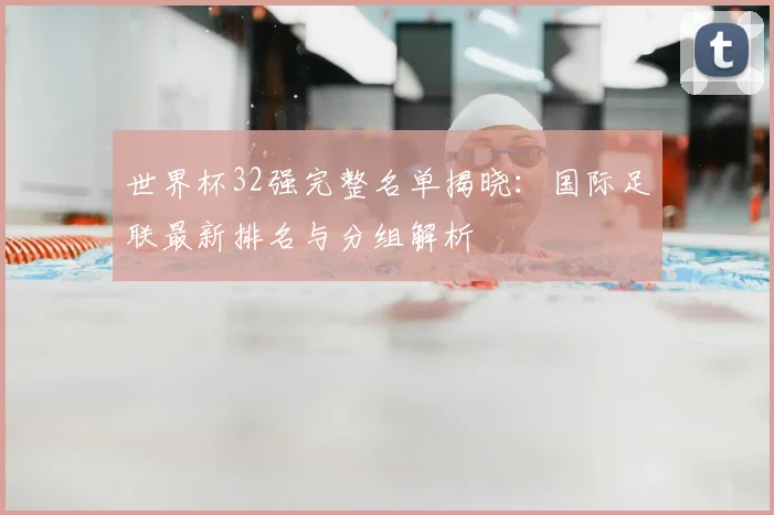 世界杯32强完整名单揭晓：国际足联最新排名与分组解析