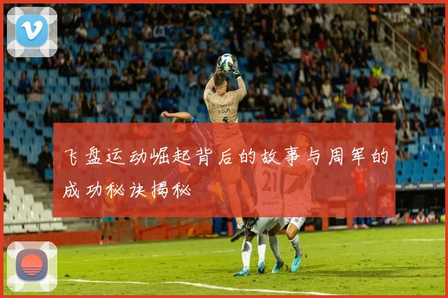 飞盘运动崛起背后的故事与周军的成功秘诀揭秘