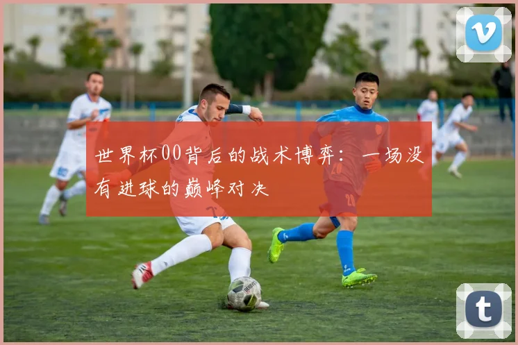 世界杯00背后的战术博弈：一场没有进球的巅峰对决