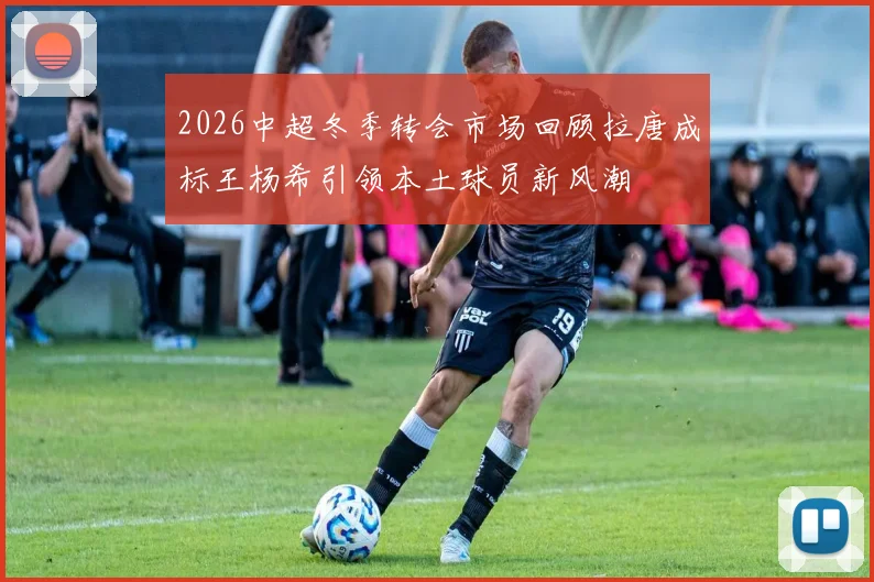 2026中超冬季转会市场回顾拉唐成标王杨希引领本土球员新风潮