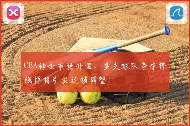CBA转会市场升温，多支球队争夺锋线悍将引发连锁调整