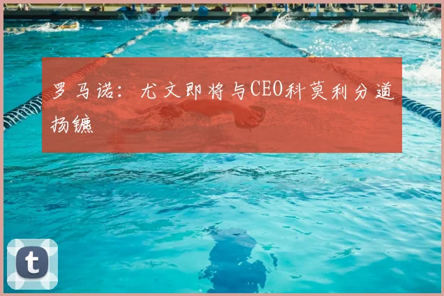 罗马诺：尤文即将与CEO科莫利分道扬镳