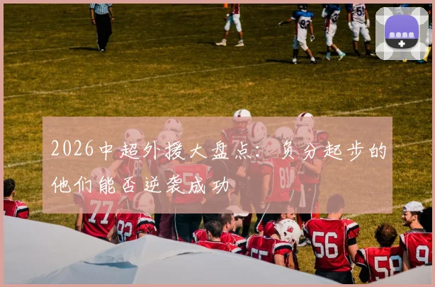 2026中超外援大盘点:负分起步的他们能否逆袭成功